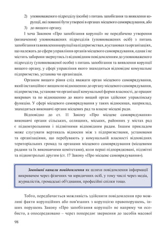 98
2) уповноваженого підрозділу (особи) з питань запобігання та виявлення ко-
рупції, які повинні бути утворені в органах місцевого самоврядування, або
3) до вищого органу.
І хоча Законом «Про запобігання корупції» не передбачено утворення
(визначення) уповноважених підрозділів (уповноважених осіб) з питань
запобіганнятавиявленнякорупціїнапідприємствах,вустановахтаорганізаціях,
що належать до сфери управління органів місцевого самоврядування, однак і не
містить заборони звернутись із відповідним повідомленням до уповноваженого
підрозділу (уповноваженої особи) з питань запобігання та виявлення корупції
вищого органу, у сфері управління якого знаходиться відповідне комунальне
підприємство, установа чи організація.
Органом вищого рівня слід вважати орган місцевого самоврядування,
якийінстанційноєвищимповідношеннюдоорганумісцевогосамоврядування,
підприємства, установи чи організації комунальної форми власності, де працює
викривач та по відношенню до якого вищий орган здійснює управлінську
функцію. У сфері місцевого самоврядування у таких відносинах, наприклад,
знаходяться виконавчі органи місцевих рад та власне місцеві ради.
Відповідно до ст. 11 Закону «Про місцеве самоврядування»
виконавчі органи сільських, селищних, міських, районних у містах рад
є підконтрольними і підзвітними відповідним радам. Іншим прикладом
може слугувати вертикаль відносин між з підприємствами, установами
та організаціями, що перебувають у комунальній власності відповідних
територіальних громад та органами місцевого самоврядування (місцевими
радами та їх виконавчими комітетами), коли перші підпорядковані, підзвітні
та підконтрольні другим (ст. 17 Закону «Про місцеве самоврядування»).
Зовнішні канали повідомлення як шляхи повідомлення інформації
викривачем через фізичних чи юридичних осіб, у тому числі через медіа,
журналістів, громадські об’єднання, професійні спілки тощо.
Тобто, передбачається можливість здійснити повідомлення про мож-
ливі факти корупційних або пов’язаних з корупцією правопорушень, ін-
ших порушень Закону «Про запобігання корупції» не напряму чи осо-
бисто, а опосередковано – через попереднє звернення до засобів масової
 