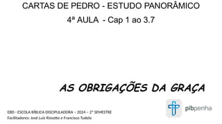 AS OBRIGAÇÕES DA GRAÇA
CARTAS DE PEDRO - ESTUDO PANORÂMICO
4ª AULA - Cap 1 ao 3.7
EBD - ESCOLA BÍBLICA DISCIPULADORA – 2024 – 2º SEMESTRE
Facilitadores: José Luiz Rissotto e Francisco Tudela
 