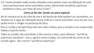 2.5 “vocês também estão sendo utilizados como pedras vivas na edificação de uma
casa espiritual para serem sacerdócio santo, oferecendo sacrifícios espirituais
aceitáveis a Deus, por meio de Jesus Cristo.”
Como se faz isto: Sendo um povo especial
Na lei mosaica só os da tribo de Levi e da família de Arão podiam ser sacerdotes, e o
Templo era o lugar da habitação divina onde só o sumo-sacerdote, uma vez por ano,
podia entrar e chegar na presença de Deus.
Para o cristão o templo físico não tem valor místico, pois o templo é seu corpo onde
habita o Espírito Santo.
Todos os cristãos são sacerdotes e têm acesso a Deus, para oferecer “sacrifícios
espirituais aceitáveis”, isto é, agirem como cristãos, na contramão de como os do
mundo agem, daí o termo “sacrifícios espirituais”.
 