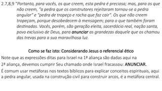 2.7,8,9 “Portanto, para vocês, os que creem, esta pedra é preciosa; mas, para os que
não creem, "a pedra que os construtores rejeitaram tornou-se a pedra
angular" e "pedra de tropeço e rocha que faz cair". Os que não creem
tropeçam, porque desobedecem à mensagem; para o que também foram
destinados. Vocês, porém, são geração eleita, sacerdócio real, nação santa,
povo exclusivo de Deus, para anunciar as grandezas daquele que os chamou
das trevas para a sua maravilhosa luz.
Como se faz isto: Considerando Jesus o referencial ético
Note que as expressões ditas para Israel na 1ª aliança são dadas aqui na
2ª aliança, devemos cumprir Seu chamado onde Israel fracassou: ANUNCIAR.
É comum usar metáforas nos textos bíblicos para explicar conceitos espirituais, aqui
a pedra angular, usada na construção civil para construir arcos, é a metáfora central.
 