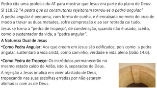 Pedro cita uma profecia do AT para mostrar que Jesus era parte do plano de Deus:
Sl 118.22 “A pedra que os construtores rejeitaram tornou-se a pedra angular.”
A pedra angular é pequena, com forma de cunha, e é encaixada no meio do arco de
modo a travar as duas metades, sofre compressão e ao ser retirada cai tudo.
Jesus se torna a “pedra de tropeço”, de condenação, quando não é usado, aceito,
como o sustentador da vida, a “pedra angular”.
A Natureza Dual de Jesus
•Como Pedra Angular: Aos que creem em Jesus são edificados, pois como a pedra
angular, sustentará a vida cristã, como caminho, verdade e vida plena (João 14.6).
•Como Pedra de Tropeço: Os incrédulos permanecerão no
mesmo estado caído de Adão, isto é, separados de Deus.
A rejeição a Jesus implica em viver afastado de Deus,
tropeçando nas suas escolhas erradas por não estarem
alinhadas com as de Deus.
 
