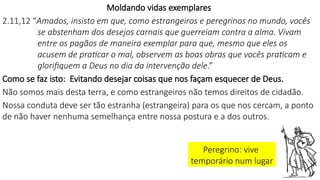 Moldando vidas exemplares
2.11,12 “Amados, insisto em que, como estrangeiros e peregrinos no mundo, vocês
se abstenham dos desejos carnais que guerreiam contra a alma. Vivam
entre os pagãos de maneira exemplar para que, mesmo que eles os
acusem de praticar o mal, observem as boas obras que vocês praticam e
glorifiquem a Deus no dia da intervenção dele.”
Como se faz isto: Evitando desejar coisas que nos façam esquecer de Deus.
Não somos mais desta terra, e como estrangeiros não temos direitos de cidadão.
Nossa conduta deve ser tão estranha (estrangeira) para os que nos cercam, a ponto
de não haver nenhuma semelhança entre nossa postura e a dos outros.
Peregrino: vive
temporário num lugar
 