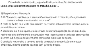 Pedro trata da submissão, segundo Cristo, em situações institucionais
Como se faz isto: refletindo cristo no trabalho, no lar ...
1) Respeitando a hierarquia.
2.18 “Escravos, sujeitem-se a seus senhores com todo o respeito, não apenas aos
bons e amáveis, mas também aos maus.”
A carta de Pedro foi escrita para cristãos que viviam sob o domínio romano, onde a
escravidão era comum.
A sociedade era hierárquica, e os escravos ocupavam a posição social mais baixa.
Pedro não está defendendo a escravidão, mas incentivando os cristãos escravizados
a serem submissos a seus senhores como uma expressão de sua fé.
O versículo nos ensina a ter uma atitude de respeito e submissão em nossos
empregos, mesmo quando lidamos com patrões difíceis.
 