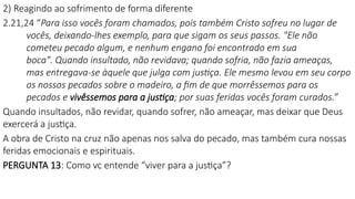 2) Reagindo ao sofrimento de forma diferente
2.21,24 “Para isso vocês foram chamados, pois também Cristo sofreu no lugar de
vocês, deixando-lhes exemplo, para que sigam os seus passos. "Ele não
cometeu pecado algum, e nenhum engano foi encontrado em sua
boca". Quando insultado, não revidava; quando sofria, não fazia ameaças,
mas entregava-se àquele que julga com justiça. Ele mesmo levou em seu corpo
os nossos pecados sobre o madeiro, a fim de que morrêssemos para os
pecados e vivêssemos para a justiça; por suas feridas vocês foram curados.”
Quando insultados, não revidar, quando sofrer, não ameaçar, mas deixar que Deus
exercerá a justiça.
A obra de Cristo na cruz não apenas nos salva do pecado, mas também cura nossas
feridas emocionais e espirituais.
PERGUNTA 13: Como vc entende “viver para a justiça”?
 