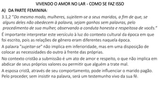 VIVENDO O AMOR NO LAR - COMO SE FAZ ISSO
A) DA PARTE FEMININA:
3.1,2 “Do mesmo modo, mulheres, sujeitem-se a seus maridos, a fim de que, se
alguns deles não obedecem à palavra, sejam ganhos sem palavras, pelo
procedimento de sua mulher, observando a conduta honesta e respeitosa de vocês.“
É importante interpretar este versículo à luz do contexto cultural da época em que
foi escrito, pois as relações de gênero eram diferentes naquela época.
A palavra "sujeitar-se" não implica em inferioridade, mas em uma disposição de
colocar as necessidades do outro à frente das próprias.
No contexto cristão a submissão é um ato de amor e respeito, o que não implica em
abdicar de seus próprios valores ou permitir que alguém a trate mal.
A esposa cristã, através de seu comportamento, pode influenciar o marido pagão.
Pelo proceder, sem insistir na palavra, será um testemunho vivo da sua fé.
 