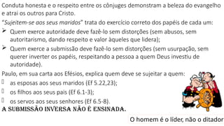 Conduta honesta e o respeito entre os cônjuges demonstram a beleza do evangelho
e atrai os outros para Cristo.
“Sujeitem-se aos seus maridos” trata do exercício correto dos papéis de cada um:
 Quem exerce autoridade deve fazê-lo sem distorções (sem abusos, sem
autoritarismo, dando respeito e valor àqueles que lidera);
 Quem exerce a submissão deve fazê-lo sem distorções (sem usurpação, sem
querer inverter os papéis, respeitando a pessoa a quem Deus investiu de
autoridade).
Paulo, em sua carta aos Efésios, explica quem deve se sujeitar a quem:
- as esposas aos seus maridos (Ef 5.22,23);
- os filhos aos seus pais (Ef 6.1-3);
- os servos aos seus senhores (Ef 6.5-8).
A submissão inversa não é ensinada.
O homem é o líder, não o ditador
 