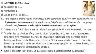 B) DA PARTE MASCULINA:
1) Respeitando-a...
2) Honrando-a...
3) Sendo gentil, cortês ...
3.7 “Do mesmo modo vocês, maridos, sejam sábios no convívio com suas mulheres e
tratem-nas com honra, como parte mais frágil e co-herdeiras do dom da graça
da vida, de forma que não sejam interrompidas as suas orações.
 “Parte mais frágil” feminina se refere à constituição física diferente do homem.
 “co-herdeiras do dom da graça da vida “ o contexto do versículo fala sobre a
relação entre marido e mulher, na igualdade espiritual e na parceria como
herdeiros do reino de Deus, mas, como a Bíblia trata a vida como um dom de
Deus, a procriação pode ser vista como uma participação nesse dom divino, uma
forma de cooperar com Deus na criação.
 Orar é dialogar com Deus. O que acontece a quem desonrar sua esposa?
 
