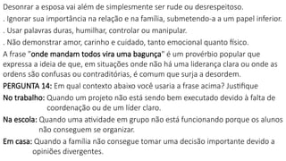 Desonrar a esposa vai além de simplesmente ser rude ou desrespeitoso.
. Ignorar sua importância na relação e na família, submetendo-a a um papel inferior.
. Usar palavras duras, humilhar, controlar ou manipular.
. Não demonstrar amor, carinho e cuidado, tanto emocional quanto físico.
A frase "onde mandam todos vira uma bagunça" é um provérbio popular que
expressa a ideia de que, em situações onde não há uma liderança clara ou onde as
ordens são confusas ou contraditórias, é comum que surja a desordem.
PERGUNTA 14: Em qual contexto abaixo você usaria a frase acima? Justifique
No trabalho: Quando um projeto não está sendo bem executado devido à falta de
coordenação ou de um líder claro.
Na escola: Quando uma atividade em grupo não está funcionando porque os alunos
não conseguem se organizar.
Em casa: Quando a família não consegue tomar uma decisão importante devido a
opiniões divergentes.
 
