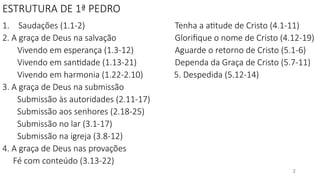 ESTRUTURA DE 1ª PEDRO
1. Saudações (1.1-2)
2. A graça de Deus na salvação
Vivendo em esperança (1.3-12)
Vivendo em santidade (1.13-21)
Vivendo em harmonia (1.22-2.10)
3. A graça de Deus na submissão
Submissão às autoridades (2.11-17)
Submissão aos senhores (2.18-25)
Submissão no lar (3.1-17)
Submissão na igreja (3.8-12)
4. A graça de Deus nas provações
Fé com conteúdo (3.13-22)
Tenha a atitude de Cristo (4.1-11)
Glorifique o nome de Cristo (4.12-19)
Aguarde o retorno de Cristo (5.1-6)
Dependa da Graça de Cristo (5.7-11)
5. Despedida (5.12-14)
2
 