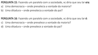 PERGUNTA 15: Fazendo um paralelo com a sociedade, vc diria que seu lar era:
a) Uma democracia – onde prevalecia a vontade da maioria?
b) Uma ditadura – onde prevalecia a vontade do pai?
PERGUNTA 16: Fazendo um paralelo com a sociedade, vc diria que seu lar é:
c) Uma democracia – onde prevalece a vontade da maioria?
d) Uma ditadura – onde prevalece a vontade do pai?
 