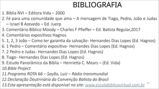 BIBLIOGRAFIA
1. Bíblia NVI – Editora Vida – 2000
2. Fé para uma comunidade que ama – A mensagem de Tiago, Pedro, João e Judas
– Israel B Azevedo – Ed. Juerp
3. Comentário Bíblico Moody – Charles F Pfieffer – Ed. Batista Regular,2017
4. Comentários expositivos Hagnos
5. 1, 2, 3 João – Como ter garantia da salvação- Hernandes Dias Lopes (Ed. Hagnos)
6. 1 Pedro – Comentário expositivo- Hernandes Dias Lopes (Ed. Hagnos)
7. 2 Pedro e Judas- Hernandes Dias Lopes (Ed. Hagnos)
8. Tiago- Hernandes Dias Lopes (Ed. Hagnos)
9. Estudo Panorâmico da Bíblia – Henrietta C. Mears – (Ed. Vida)
10.Bible Project
11.Programa ROTA 66 – Sayão, Luiz – Rádio transmundial
12.Declaração Doutrinária da Convenção Batista do Brasil
13.Esta apresentação está disponível no site: www.escolabiblicavirtual.com.br
414
 