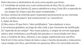 Pedro descreve os destinatários da carta como aqueles que foram:
1.2 “escolhidos de acordo com o pré-conhecimento de Deus Pai (1), pela obra
santificadora do Espírito (2), para a obediência a Jesus Cristo (4) e a aspersão do
seu sangue (3): Graça e paz lhes sejam multiplicadas. ”
(1) Deus conhece de antemão quem responderá positivamente ao seu chamado.
Este é o sentido da palavra “pré-conhecimento” ou “presciência“.
A. Ações de Deus:
(2) Nos envia o ES que fará a “obra santificadora “ para obedecer a Jesus.
É um processo gradativo, ao longo da vida cristã, a que chamamos de santificação.
(3) “aspersão do seu sangue”: Nos rituais judaicos, o sangue de animais aspergido
sobre o altar simbolizava a purificação dos pecados e a reconciliação com Deus.
Jesus, o Cordeiro de Deus, ofereceu o seu sangue substituindo esse sacrifício.
Pela fé em Cristo somos limpos de toda a culpa e mancha do pecado e restauramos
nossa relação com Deus, permitindo-nos aproximar dEle e ter comunhão com Ele.
3
 