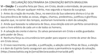 5
DECLARAÇÃO DOUTRINÁRIA DA CONVENÇÃO BATISTA BRASILEIRA
VI – Eleição- É a escolha feita por Deus, em Cristo, desde a eternidade, de pessoas para
a vida eterna, não por qualquer mérito, mas segundo a riqueza da sua graça.
1- Antes da criação do mundo, Deus, no exercício da Sua soberania divina e à luz de
Sua presciência de todas as coisas, elegeu, chamou, predestinou, justificou e glorificou
aqueles que, no correr dos tempos, aceitariam livremente o dom da salvação;
2- Ainda que baseada na soberania de Deus, essa eleição está em perfeita consonância
com o livre-arbítrio de cada um e de todos os homens;
3- A salvação do crente é eterna. Os salvos perseveram em Cristo e estão guardados
pelo poder de Deus;
4- Nenhuma força ou circunstância tem poder para separar o crente do amor de Deus
em Cristo Jesus;
5- O novo nascimento, o perdão, a justificação, a adoção como filhos de Deus, a eleição
e o dom do Espírito Santo asseguram aos salvos a permanência na graça da salvação;
(https://www.batista.org.br/jornal/declaracaodoutrinariacbb.pdf)
 