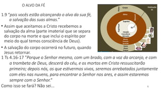 O ALVO DA FÉ
1.9 “pois vocês estão alcançando o alvo da sua fé,
a salvação das suas almas.”
• Assim que aceitamos a Cristo recebemos a
salvação da alma (parte imaterial que se separa
do corpo na morte e que inclui o espírito por
meio do qual temos consciência de Deus).
• A salvação do corpo ocorrerá no futuro, quando
Jesus retornar.
6
1 Ts 4.16-17 "Porque o Senhor mesmo, com um brado, com a voz do arcanjo, e com
a trombeta de Deus, descerá do céu, e os mortos em Cristo ressuscitarão
primeiro; depois nós, os que estivermos vivos, seremos arrebatados juntamente
com eles nas nuvens, para encontrar o Senhor nos ares, e assim estaremos
sempre com o Senhor.“
Como isso se fará? Não sei...
 