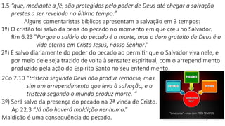1.5 “que, mediante a fé, são protegidos pelo poder de Deus até chegar a salvação
prestes a ser revelada no último tempo.”
Alguns comentaristas bíblicos apresentam a salvação em 3 tempos:
1º) O cristão foi salvo da pena do pecado no momento em que creu no Salvador.
Rm 6.23 "Porque o salário do pecado é a morte, mas o dom gratuito de Deus é a
vida eterna em Cristo Jesus, nosso Senhor."
2º) É salvo diariamente do poder do pecado ao permitir que o Salvador viva nele, e
por meio dele seja trazido de volta à sensatez espiritual, com o arrependimento
produzido pela ação do Espírito Santo no seu entendimento.
7
2Co 7.10 “tristeza segundo Deus não produz remorso, mas
sim um arrependimento que leva à salvação, e a
tristeza segundo o mundo produz morte. “
3º) Será salvo da presença do pecado na 2ª vinda de Cristo.
Ap 22.3 “Já não haverá maldição nenhuma.”
Maldição é uma consequência do pecado.
 