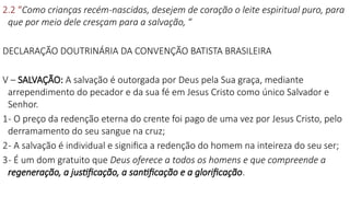 2.2 “Como crianças recém-nascidas, desejem de coração o leite espiritual puro, para
que por meio dele cresçam para a salvação, “
DECLARAÇÃO DOUTRINÁRIA DA CONVENÇÃO BATISTA BRASILEIRA
V – SALVAÇÃO: A salvação é outorgada por Deus pela Sua graça, mediante
arrependimento do pecador e da sua fé em Jesus Cristo como único Salvador e
Senhor.
1- O preço da redenção eterna do crente foi pago de uma vez por Jesus Cristo, pelo
derramamento do seu sangue na cruz;
2- A salvação é individual e significa a redenção do homem na inteireza do seu ser;
3- É um dom gratuito que Deus oferece a todos os homens e que compreende a
regeneração, a justificação, a santificação e a glorificação.
 