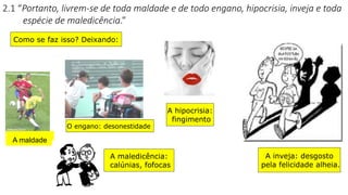 2.1 “Portanto, livrem-se de toda maldade e de todo engano, hipocrisia, inveja e toda
espécie de maledicência.”
A maldade
O engano: desonestidade
A hipocrisia:
fingimento
A inveja: desgosto
pela felicidade alheia.
A maledicência:
calúnias, fofocas
Como se faz isso? Deixando:
 