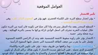 ‫الموقعية‬ ‫العوامل‬
‫االنحدار‬ ‫تأثير‬
•
‫في‬ ‫يؤثر‬ ‫فهو‬، ‫الخضري‬ ‫الكساء‬ ‫على‬ ‫التربة‬ ‫سطح‬ ‫انحدار‬ ‫يؤثر‬
‫للتربة‬ ‫المائي‬ ‫المحتوى‬
‫وفي‬
‫زاوية‬
‫الشمسية‬ ‫االشعة‬ ‫سقوط‬
.
•
‫تتكون‬ ‫التربة‬ ‫من‬ ‫كمية‬ ‫فان‬ ‫تكوينه‬ ‫في‬ ‫صلبا‬ ‫كان‬ ‫واذا‬ K
،‫بسرعة‬ ‫المطر‬ ‫ماء‬ ‫يفقد‬ ‫المنحدر‬ ‫السطح‬
‫وهي‬ ، ‫الهيكلية‬ ‫بالتربة‬ ‫يسمى‬ ‫ما‬ ‫ورائها‬ ‫تاركة‬ ‫الوادي‬ ‫اسفل‬ ‫الى‬ ‫تنجرف‬ ‫التعرية‬ ‫عمليات‬ ‫خالل‬
. ‫خصبة‬ ‫وغير‬ ‫ضحلة‬ ‫تربة‬
•
‫المستوية‬ ‫االفقية‬ ‫االراضي‬ ‫ان‬ ‫وجد‬ ‫فقد‬، ‫الشمسية‬ ‫االشعة‬ ‫سقوط‬ ‫زاوية‬ ‫على‬ ‫يؤثر‬ ‫االنحدار‬
. ‫الرأسية‬ ‫السفوح‬ ‫عليها‬ ‫تحصل‬ ‫التي‬ ‫الشمسية‬ ‫الطاقة‬ ‫ضعف‬ ‫من‬ ‫يقرب‬ ‫ما‬ ‫على‬ ‫تحصل‬
•
‫السفوح‬ ‫انحدار‬ ‫درجة‬
- -
‫والكساء‬ ‫التربة‬ ‫تكوين‬ ‫على‬ ‫تؤثر‬ ‫بيئية‬ ‫ظروف‬ ‫من‬ ‫يرافقها‬ ‫وما‬
‫تكوين‬ ‫او‬ ‫للدبال‬ ‫تراكم‬ ‫هنالك‬ ‫يكون‬ ‫ال‬ ‫االنحدار‬ ‫شديدة‬ ‫المناطق‬ ‫ففي‬ ، ‫تحمله‬ ‫الذي‬ ‫الخضري‬
‫فوجود‬ ‫لذلك‬ ، ‫سطحها‬ ‫على‬ ‫يتكون‬ ‫ما‬ ‫واكتساح‬ ‫باستمرار‬ ‫لغسلها‬ ‫نظرا‬ ‫التربة‬ ‫في‬ ‫حمضية‬ ‫مواد‬
 
