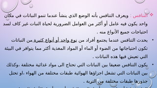 
: ‫التنافس‬
‫مكان‬ ‫في‬ ‫النباتات‬ ‫تنمو‬ ‫عندما‬ ‫ينشأ‬ ‫الذي‬ ‫الوضع‬ ‫بأنه‬ ‫التنافس‬ ‫ويعرف‬
‫لسد‬ ‫كاف‬ ‫غير‬ ‫النبات‬ ‫لحياة‬ ‫الضرورية‬ ‫العوامل‬ ‫من‬ ‫أكثر‬ ‫أو‬ ‫عامل‬ ‫فيه‬ ‫يكون‬ ‫واحد‬
. ‫منه‬ ‫األنواع‬ ‫جميع‬ ‫احتياجات‬
•
‫من‬ ‫أفراد‬ ‫يجتمع‬ ‫عندما‬ ‫التنافس‬ ‫يحدث‬
‫كثيرة‬ ‫أنواع‬ ‫أو‬ ‫واحد‬ ‫نوع‬
‫النباتات‬ ‫من‬
‫البيئة‬ ‫في‬ ‫يتوافر‬ ‫مما‬ ‫أكثر‬ ‫المغذية‬ ‫المواد‬ ‫أو‬ ‫الماء‬ ‫أو‬ ‫الضوء‬ ‫من‬ ‫احتياجاتها‬ ‫تكون‬
. ‫النباتات‬ ‫هذه‬ ‫فيها‬ ‫تعيش‬ ‫التي‬
•
‫وكذلك‬، ‫مختلفة‬ ‫غذائية‬ ‫مواد‬ ‫الى‬ ‫تحتاج‬ ‫التي‬ ‫النباتات‬ ‫بين‬ ‫ضعيفا‬ ‫التنافس‬ ‫يكون‬
‫تحتل‬ ‫او‬، ‫الهواء‬ ‫من‬ ‫مختلفة‬ ‫طبقات‬ ‫الهوائية‬ ‫اجزاؤها‬ ‫تشغل‬ ‫التي‬ ‫النباتات‬ ‫بين‬
. ‫التربة‬ ‫من‬ ‫مختلفة‬ ‫طبقات‬ ‫جذورها‬
 