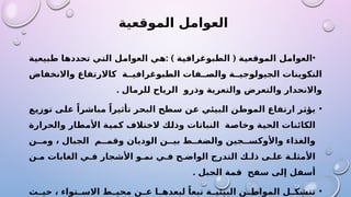 ‫الموقعية‬ ‫العوامل‬
•
( ‫الموقعية‬ ‫العوامل‬
‫الطبوغرافية‬
)
:
‫طبيعية‬ ‫تحددها‬ ‫التي‬ ‫العوامل‬ ‫هي‬
‫واالنخفاض‬ ‫كاالرتفاع‬ ‫ة‬ ‫الطبوغرافي‬ ‫فات‬ ‫والص‬ ‫ة‬ ‫الجيولوجي‬ ‫التكوينات‬
‫للرمال‬ ‫الرياح‬ ‫وذرو‬ ‫والتعرية‬ ‫والتعرض‬ ‫واالنحدار‬
.
•
‫توزيع‬ ‫على‬ ً‫مباشرا‬ ً‫تأثيرا‬ ‫البحر‬ ‫سطح‬ ‫عن‬ ‫البيئي‬ ‫الموطن‬ ‫ارتفاع‬ ‫يؤثر‬
‫والحرارة‬ ‫األمطار‬ ‫كمية‬ ‫الختالف‬ ‫وذلك‬ ‫النباتات‬ ‫وخاصة‬ ‫الحية‬ ‫الكائنات‬
‫ن‬ ‫وم‬ ، ‫الجبال‬ ‫م‬ ‫وقم‬ ‫الوديان‬ ‫ن‬ ‫بي‬ ‫ط‬ ‫والضغ‬ ‫جين‬ ‫واألوكس‬ ‫والغذاء‬
‫ن‬ ‫م‬ ‫الغابات‬ ‫ي‬ ‫ف‬ ‫األشجار‬ ‫و‬ ‫نم‬ ‫ي‬ ‫ف‬ ‫ح‬ ‫الواض‬ ‫التدرج‬ ‫ك‬ ‫ذل‬ ‫ى‬ ‫عل‬ ‫ة‬ ‫األمثل‬
. ‫الجبل‬ ‫قمة‬ ‫سفح‬ ‫إلى‬ ‫أسفل‬
•
‫ث‬ ‫حي‬ ، ‫تواء‬ ‫االس‬ ‫ط‬ ‫محي‬ ‫ن‬ ‫ع‬ ‫ا‬ ‫لبعده‬ ً‫تبعا‬ ‫ة‬ ‫البيئي‬ ‫ن‬ ‫المواط‬ ‫ل‬ ‫تتشك‬
 