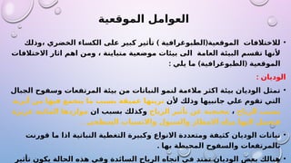 ‫الموقعية‬ ‫العوامل‬
•
) (
‫وذلك‬، ‫الخضري‬ ‫الكساء‬ ‫على‬ ‫كبير‬ ‫تأثير‬ ‫الطبوغرافية‬ ‫الموقعية‬ ‫لالختالفات‬
‫االختالفات‬ ‫اثار‬ ‫اهم‬ ‫ومن‬ ، ‫متباينة‬ ‫موضعية‬ ‫بيئات‬ ‫الى‬ ‫العامة‬ ‫البيئة‬ ‫تقسم‬ ‫ألنها‬
: ) (
‫يلي‬ ‫ما‬ ‫الطبوغرافية‬ ‫الموقعية‬
: ‫الوديان‬
•
‫الجبال‬ ‫وسفوح‬ ‫المرتفعات‬ ‫بيئة‬ ‫من‬ ‫النباتات‬ ‫لنمو‬ ‫مالءمة‬ ‫اكثر‬ ‫بيئة‬ ‫الوديان‬ ‫تمثل‬
‫ألن‬ ‫وذلك‬ ‫جانبيها‬ ‫علي‬ ‫تقوم‬ ‫التي‬
‫أتربة‬ ‫من‬ ‫فيها‬ ‫يتجمع‬ ‫ما‬ ‫بسبب‬ ‫عميقة‬ ‫تربتها‬
‫الرياح‬ ‫بسبب‬
،
‫الرياح‬ ‫تأثير‬ ‫عن‬ ‫محتجبة‬
‫ان‬ ‫بسبب‬ ‫وكذلك‬
‫غزيرة‬ ‫المائية‬ ‫مواردها‬
. ‫السطحي‬ ‫واالنسياب‬ ‫والسيول‬ ‫االمطار‬ ‫مياه‬ ‫اليها‬ ‫فتحمل‬
•
‫قورنت‬ ‫ما‬ ‫اذا‬ ‫النباتية‬ ‫التغطية‬ ‫وكبيرة‬ ‫االنواع‬ ‫ومتعددة‬ ‫كثيفة‬ ‫الوديان‬ ‫نباتات‬
. ‫بها‬ ‫المحيطة‬ ‫والسفوح‬ ‫بالمرتفعات‬
•
‫تأثير‬ ‫يكون‬ ‫الحالة‬ ‫هذه‬ ‫وفي‬ ‫السائدة‬ ‫الرياح‬ ‫اتجاه‬ ‫في‬ ‫تمتد‬ ‫الوديان‬ ‫بعض‬ ‫هنالك‬
 