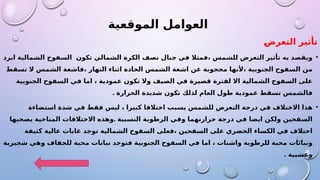‫الموقعية‬ ‫العوامل‬
‫التعرض‬ ‫تأثير‬
•
‫ابرد‬ ‫الشمالية‬ ‫السفوح‬ ‫تكون‬ ‫الشمالي‬ ‫الكرة‬ ‫نصف‬ ‫جبال‬ ‫في‬ ‫فمثال‬، ‫للشمس‬ ‫التعرض‬ ‫تأثير‬ ‫به‬ ‫ويقصد‬
‫تسقط‬ ‫ال‬ ‫الشمس‬ ‫فاشعة‬، ‫النهار‬ ‫اثناء‬ ‫الحادة‬ ‫الشمس‬ ‫اشعة‬ ‫عن‬ ‫محجوبة‬ ‫ألنها‬، ‫الجنوبية‬ ‫السفوح‬ ‫من‬
‫الجنوبية‬ ‫السفوح‬ ‫في‬ ‫اما‬ ، ‫عمودية‬ ‫تكون‬ ‫وال‬ ‫الصيف‬ ‫في‬ ‫قصيرة‬ ‫لفترة‬ ‫اال‬ ‫الشمالية‬ ‫السفوح‬ ‫على‬
. ‫الحرارة‬ ‫شديدة‬ ‫تكون‬ ‫لذلك‬ ‫العام‬ ‫طول‬ ‫عمودية‬ ‫تسقط‬ ‫فالشمس‬
•
‫استضاءة‬ ‫شدة‬ ‫في‬ ‫فقط‬ ‫ليس‬ ، ‫كبيرا‬ ‫اختالفا‬ ‫يسبب‬ ‫للشمس‬ ‫التعرض‬ ‫درجة‬ ‫في‬ ‫االختالف‬ ‫هذا‬
.
‫يصحبها‬ ‫المناخية‬ ‫االختالفات‬ ‫وهذه‬ ‫النسبية‬ ‫الرطوبة‬ ‫وفي‬ ‫حرارتهما‬ ‫درجة‬ ‫في‬ ‫ايضا‬ ‫ولكن‬ ‫السفحين‬
‫كثيفة‬ ‫عالية‬ ‫غابات‬ ‫توجد‬ ‫الشمالية‬ ‫السفوح‬ ‫فعلى‬، ‫السفحين‬ ‫على‬ ‫الخضري‬ ‫الكساء‬ ‫في‬ ‫اختالف‬
‫شجيرية‬ ‫وهي‬ ‫للجفاف‬ ‫محبة‬ ‫نباتات‬ ‫فتوجد‬ ‫الجنوبية‬ ‫السفوح‬ ‫في‬ ‫اما‬ ، ‫واشنات‬ ‫للرطوبة‬ ‫محبة‬ ‫ونباتات‬
. ‫وعشبية‬
 