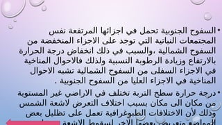 •
‫نفس‬ ‫المرتفعة‬ ‫اجزائها‬ ‫في‬ ‫تحمل‬ ‫الجنوبية‬ ‫السفوح‬
‫من‬ ‫المنخفضة‬ ‫االجزاء‬ ‫على‬ ‫توجد‬ ‫التي‬ ‫النباتية‬ ‫المجتمعات‬
‫الحرارة‬ ‫درجة‬ ‫انخفاض‬ ‫ذلك‬ ‫في‬ ‫والسبب‬، ‫الشمالية‬ ‫السفوح‬
‫المناخية‬ ‫فاالحوال‬ ‫ولذلك‬ ‫النسبية‬ ‫الرطوبة‬ ‫وزيادة‬ ‫باالرتفاع‬
‫االحوال‬ ‫تشبه‬ ‫الشمالية‬ ‫السفوح‬ ‫من‬ ‫السفلى‬ ‫االجزاء‬ ‫في‬
. ‫الجنوبية‬ ‫السفوح‬ ‫من‬ ‫العليا‬ ‫االجزاء‬ ‫في‬ ‫المناخية‬
•
‫المستوية‬ ‫غير‬ ‫االراضي‬ ‫في‬ ‫تختلف‬ ‫التربة‬ ‫سطح‬ ‫حرارة‬ ‫درجة‬
‫الشمس‬ ‫الشعة‬ ‫التعرض‬ ‫اختالف‬ ‫بسبب‬ ‫مكان‬ ‫الى‬ ‫مكان‬ ‫من‬
‫بعض‬ ‫تظليل‬ ‫على‬ ‫تعمل‬ ‫الطبوغرافية‬ ‫االختالفات‬ ‫ألن‬ ‫وذلك‬
 