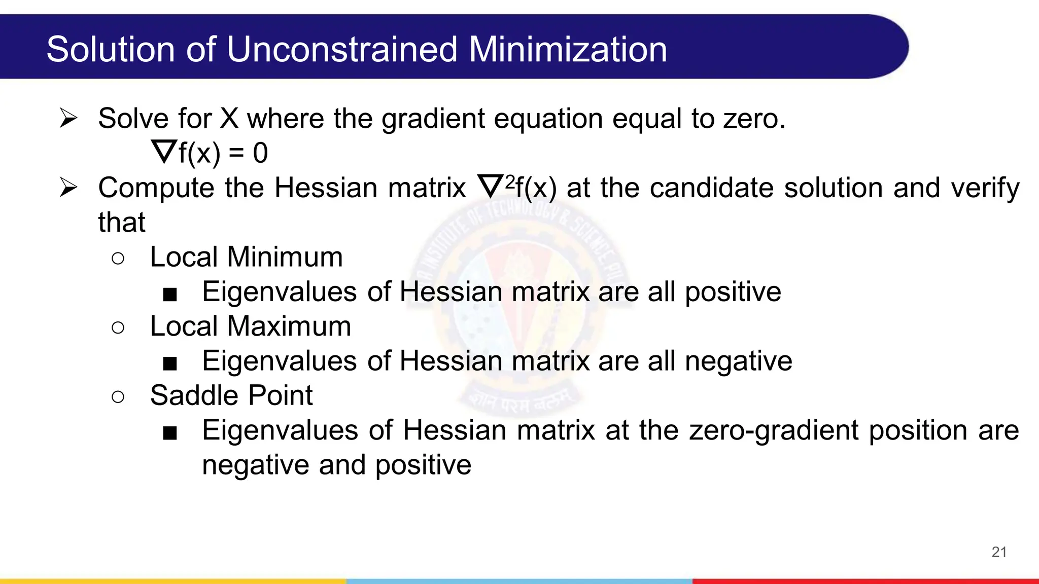 21
Solution of Unconstrained Minimization
 Solve for X where the gradient equation equal to zero.
⛛f(x) = 0
 Compute the Hessian matrix ⛛2f(x) at the candidate solution and verify
that
○ Local Minimum
■ Eigenvalues of Hessian matrix are all positive
○ Local Maximum
■ Eigenvalues of Hessian matrix are all negative
○ Saddle Point
■ Eigenvalues of Hessian matrix at the zero-gradient position are
negative and positive
 