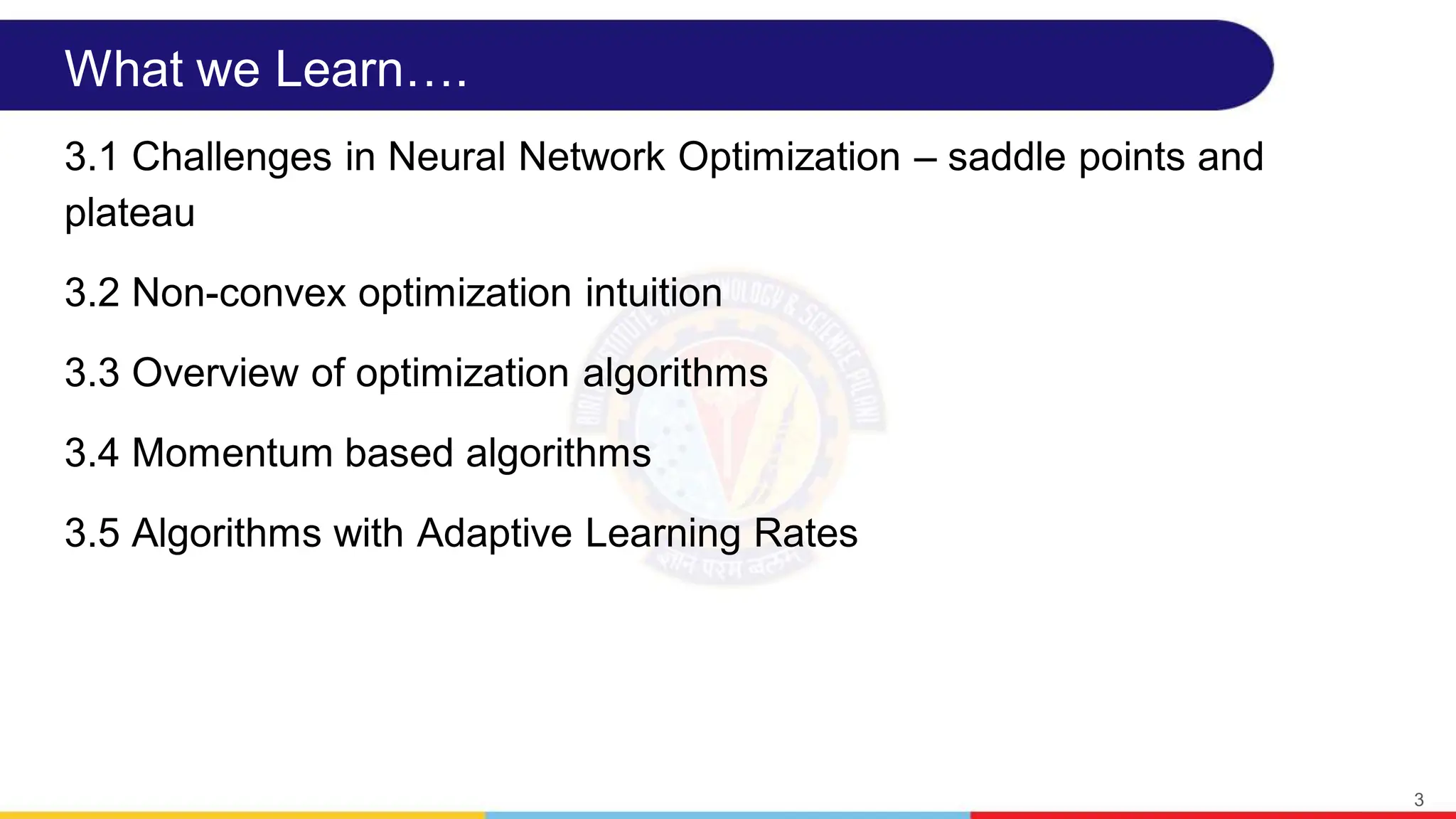 What we Learn….
3.1 Challenges in Neural Network Optimization – saddle points and
plateau
3.2 Non-convex optimization intuition
3.3 Overview of optimization algorithms
3.4 Momentum based algorithms
3.5 Algorithms with Adaptive Learning Rates
3
 