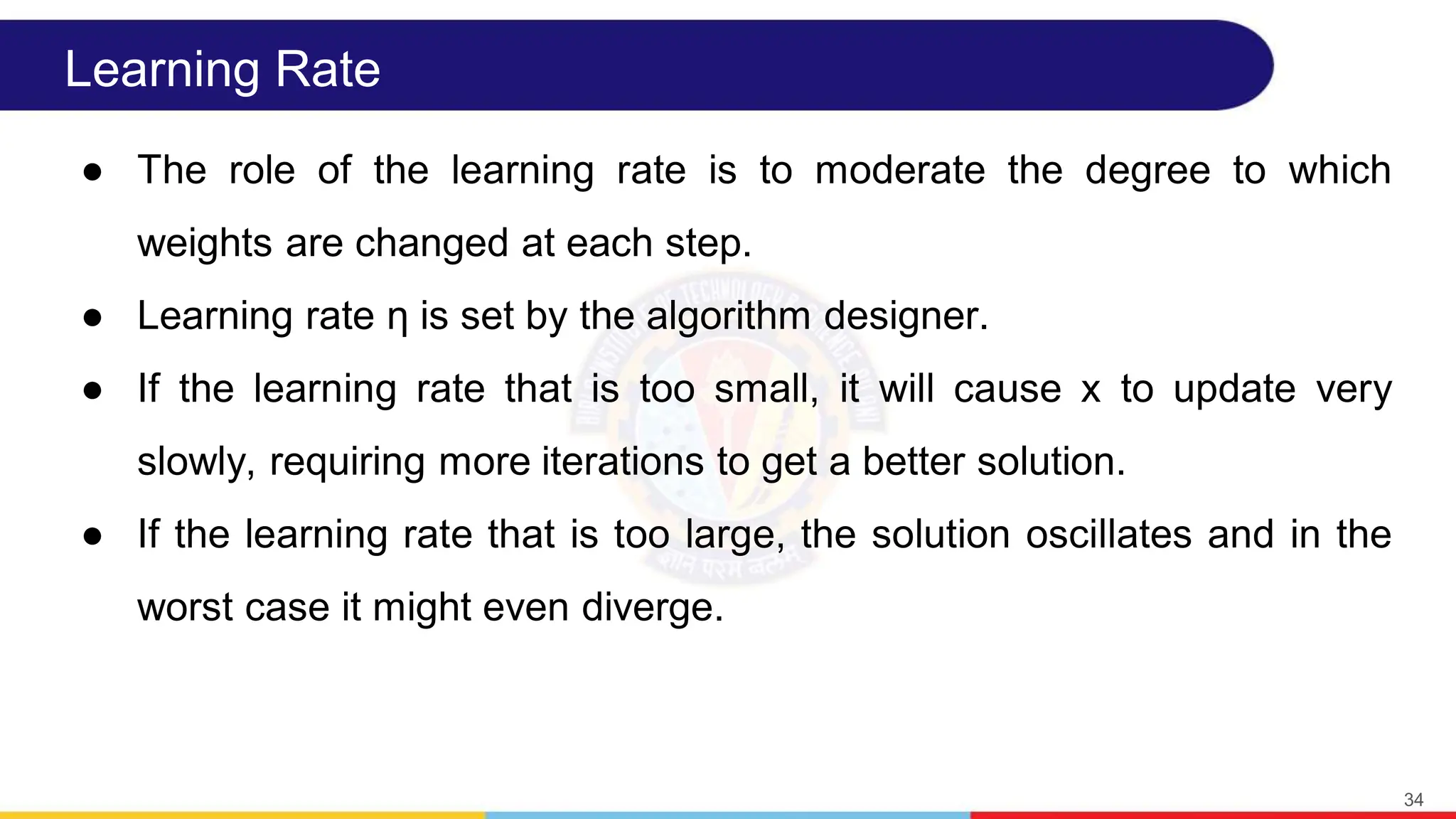 Learning Rate
● The role of the learning rate is to moderate the degree to which
weights are changed at each step.
● Learning rate η is set by the algorithm designer.
● If the learning rate that is too small, it will cause x to update very
slowly, requiring more iterations to get a better solution.
● If the learning rate that is too large, the solution oscillates and in the
worst case it might even diverge.
34
 