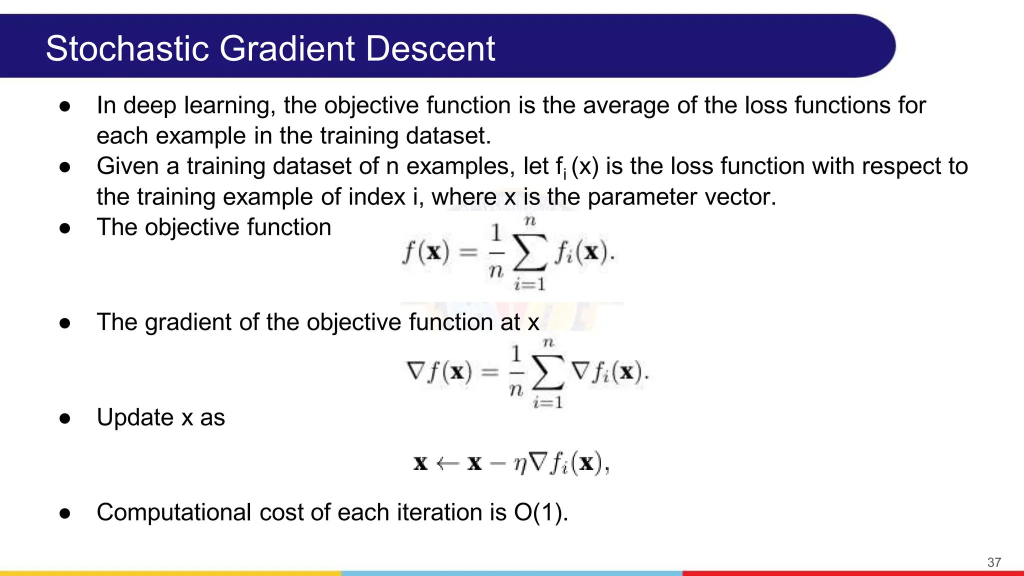 Stochastic Gradient Descent
● In deep learning, the objective function is the average of the loss functions for
each example in the training dataset.
● Given a training dataset of n examples, let fi (x) is the loss function with respect to
the training example of index i, where x is the parameter vector.
● The objective function
● The gradient of the objective function at x
● Update x as
● Computational cost of each iteration is O(1).
37
 