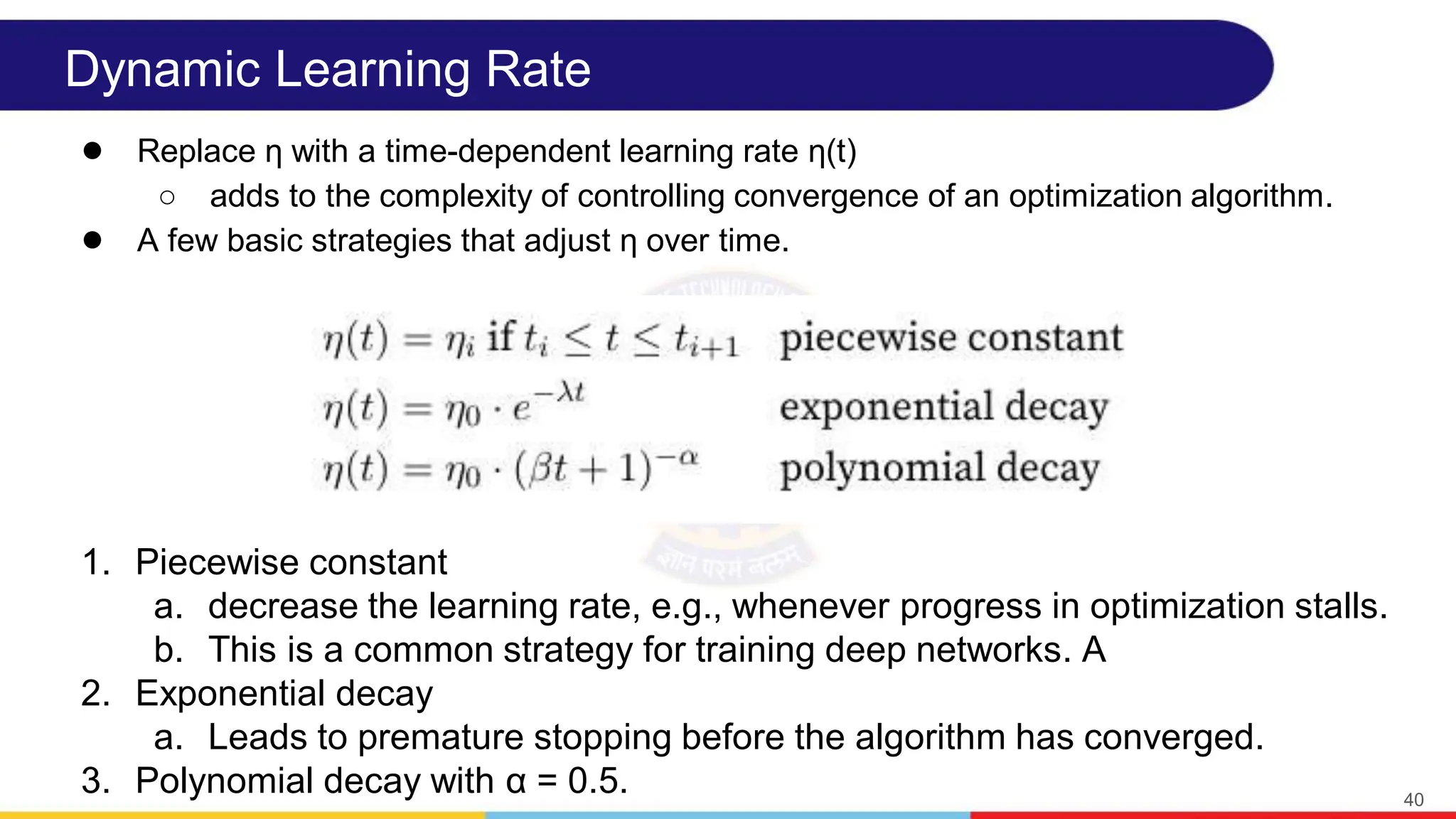 Dynamic Learning Rate
● Replace η with a time-dependent learning rate η(t)
○ adds to the complexity of controlling convergence of an optimization algorithm.
● A few basic strategies that adjust η over time.
40
1. Piecewise constant
a. decrease the learning rate, e.g., whenever progress in optimization stalls.
b. This is a common strategy for training deep networks. A
2. Exponential decay
a. Leads to premature stopping before the algorithm has converged.
3. Polynomial decay with α = 0.5.
 