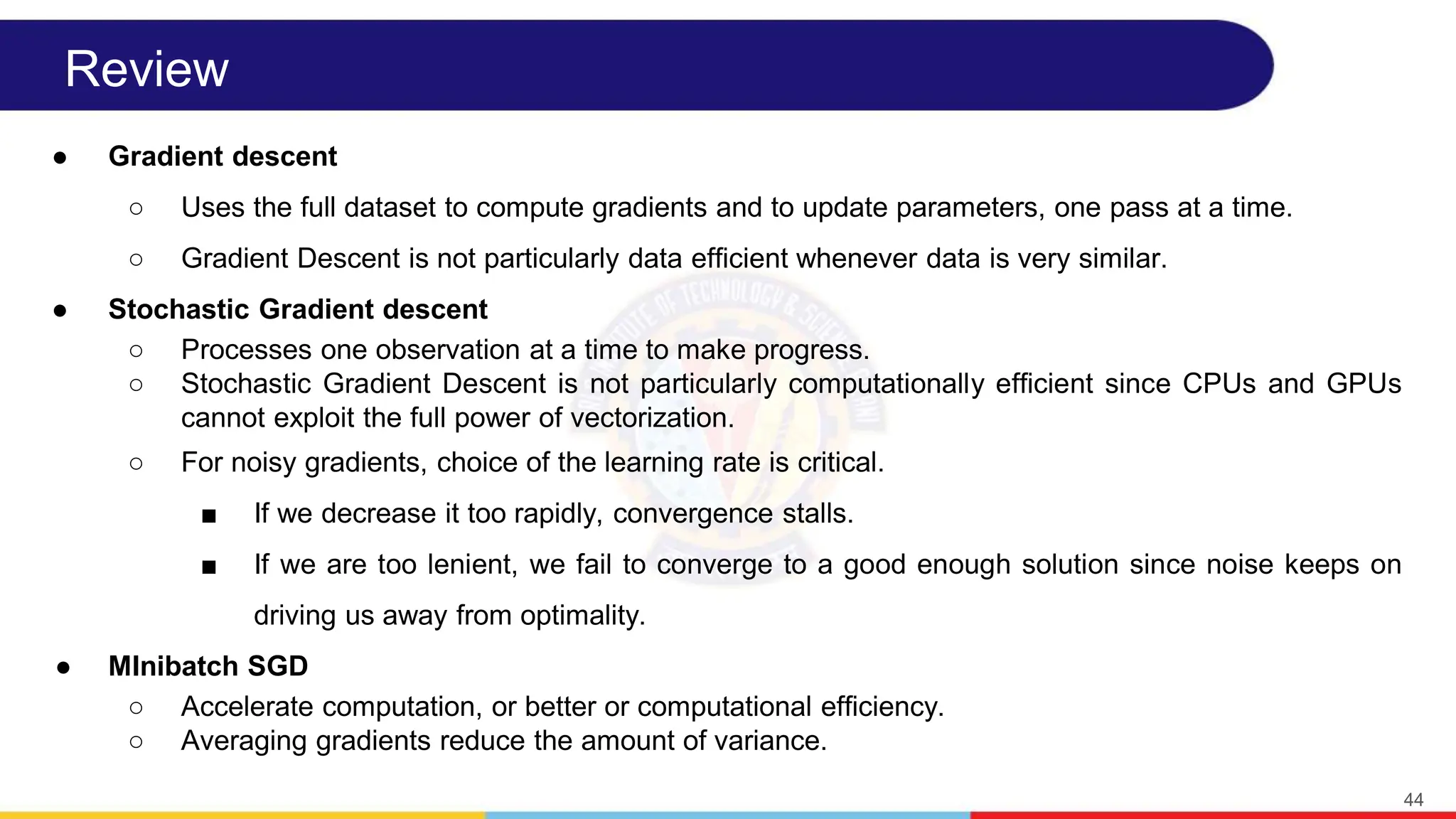 Review
● Gradient descent
○ Uses the full dataset to compute gradients and to update parameters, one pass at a time.
○ Gradient Descent is not particularly data efficient whenever data is very similar.
● Stochastic Gradient descent
○ Processes one observation at a time to make progress.
○ Stochastic Gradient Descent is not particularly computationally efficient since CPUs and GPUs
cannot exploit the full power of vectorization.
○ For noisy gradients, choice of the learning rate is critical.
■ If we decrease it too rapidly, convergence stalls.
■ If we are too lenient, we fail to converge to a good enough solution since noise keeps on
driving us away from optimality.
● MInibatch SGD
○ Accelerate computation, or better or computational efficiency.
○ Averaging gradients reduce the amount of variance.
44
 