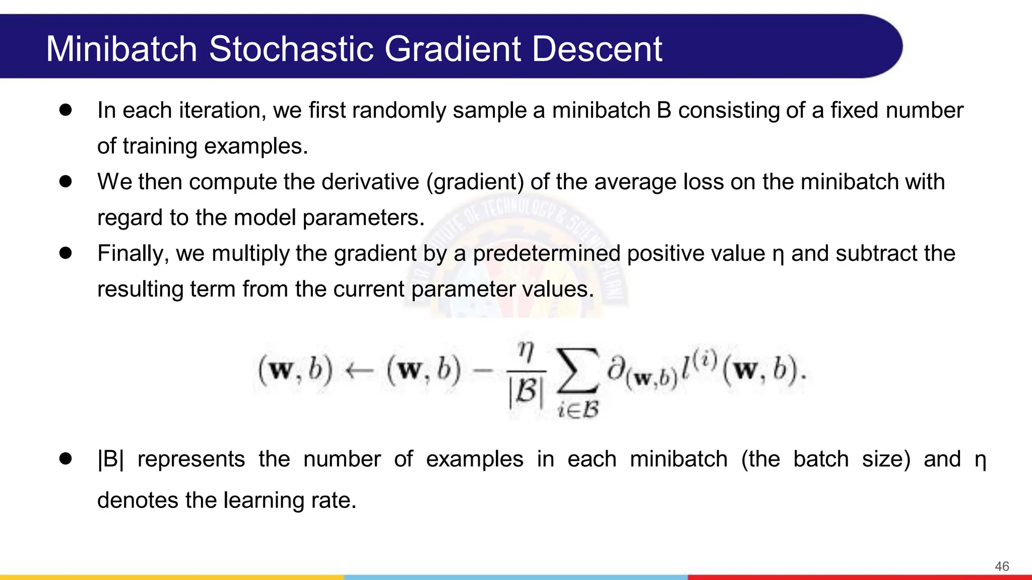 Minibatch Stochastic Gradient Descent
● In each iteration, we first randomly sample a minibatch B consisting of a fixed number
of training examples.
● We then compute the derivative (gradient) of the average loss on the minibatch with
regard to the model parameters.
● Finally, we multiply the gradient by a predetermined positive value η and subtract the
resulting term from the current parameter values.
● |B| represents the number of examples in each minibatch (the batch size) and η
denotes the learning rate.
46
 