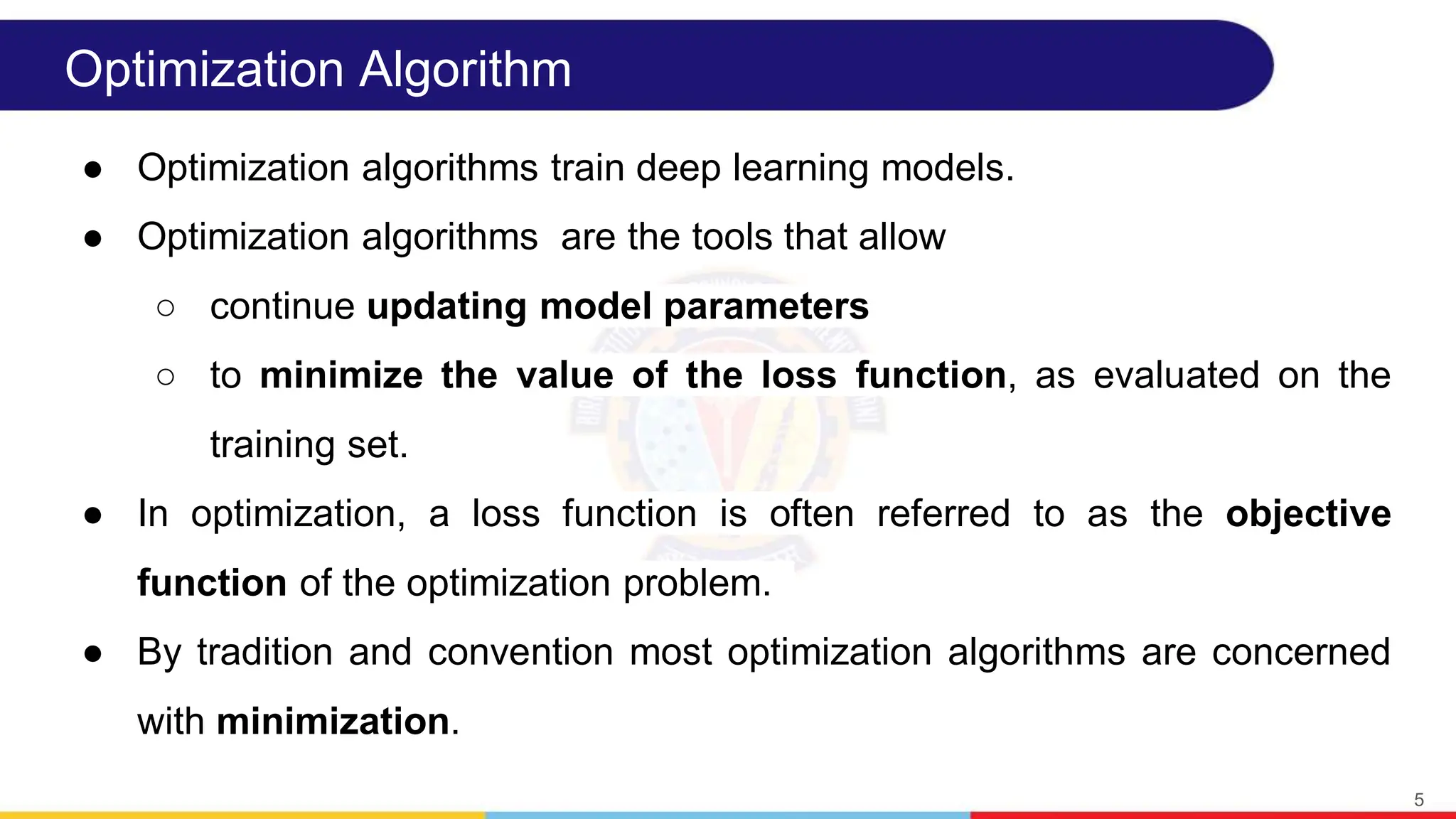 Optimization Algorithm
● Optimization algorithms train deep learning models.
● Optimization algorithms are the tools that allow
○ continue updating model parameters
○ to minimize the value of the loss function, as evaluated on the
training set.
● In optimization, a loss function is often referred to as the objective
function of the optimization problem.
● By tradition and convention most optimization algorithms are concerned
with minimization.
5
 