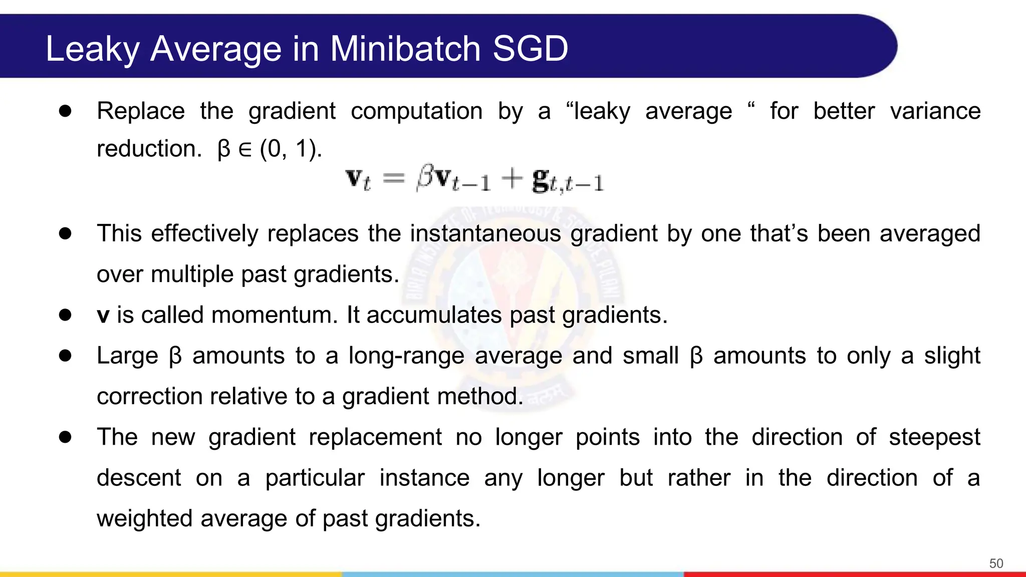 Leaky Average in Minibatch SGD
● Replace the gradient computation by a “leaky average “ for better variance
reduction. β ∈ (0, 1).
● This effectively replaces the instantaneous gradient by one thatʼs been averaged
over multiple past gradients.
● v is called momentum. It accumulates past gradients.
● Large β amounts to a long-range average and small β amounts to only a slight
correction relative to a gradient method.
● The new gradient replacement no longer points into the direction of steepest
descent on a particular instance any longer but rather in the direction of a
weighted average of past gradients.
50
 