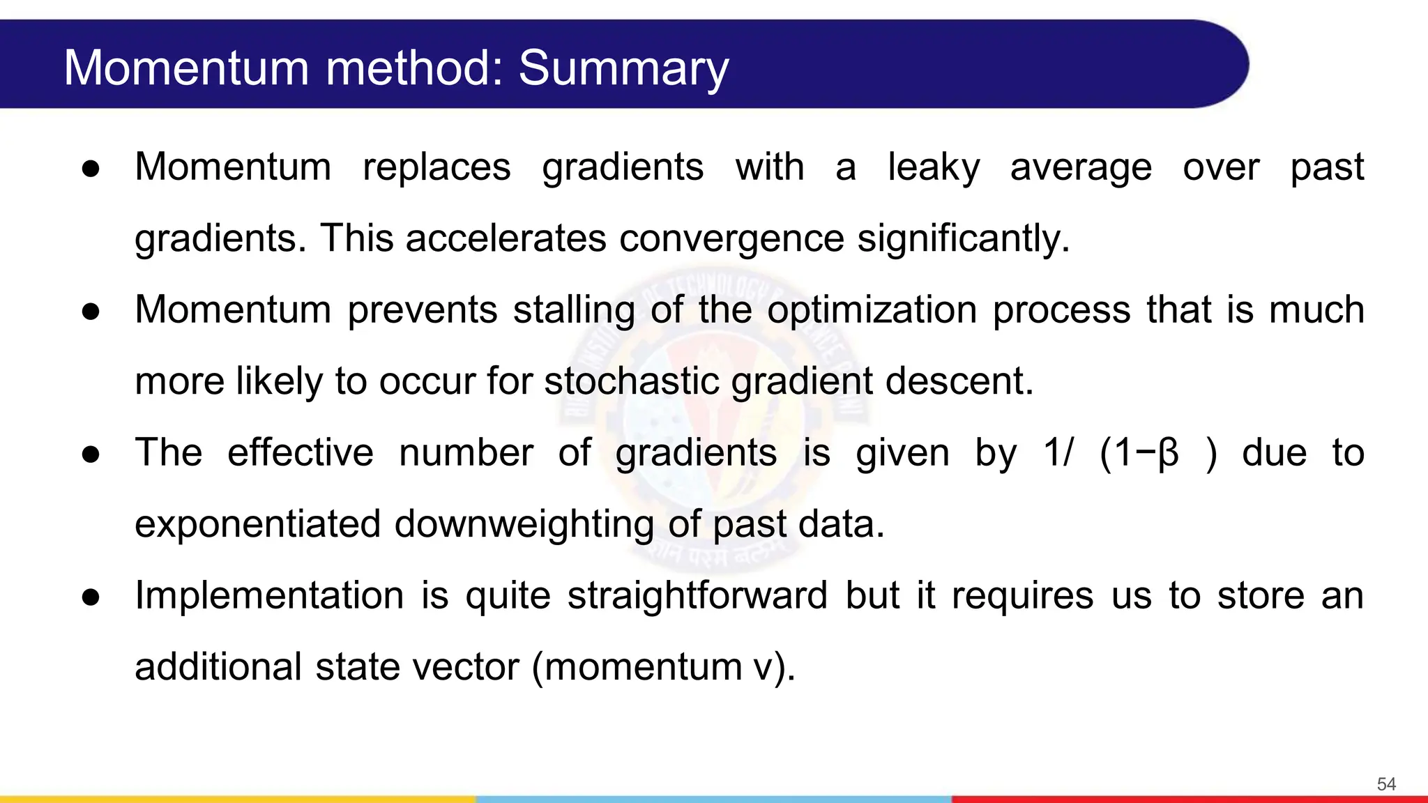 Momentum method: Summary
● Momentum replaces gradients with a leaky average over past
gradients. This accelerates convergence significantly.
● Momentum prevents stalling of the optimization process that is much
more likely to occur for stochastic gradient descent.
● The effective number of gradients is given by 1/ (1−β ) due to
exponentiated downweighting of past data.
● Implementation is quite straightforward but it requires us to store an
additional state vector (momentum v).
54
 