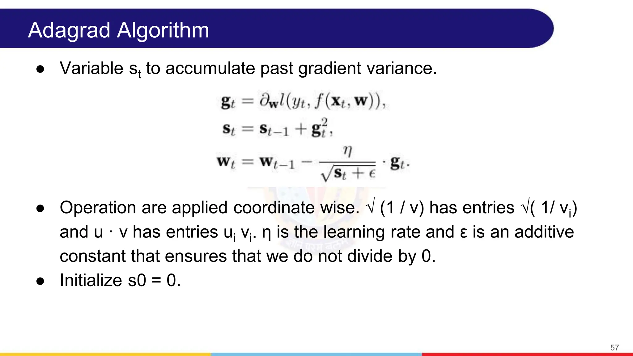 Adagrad Algorithm
● Variable st to accumulate past gradient variance.
● Operation are applied coordinate wise. √ (1 / v) has entries √( 1/ vi)
and u · v has entries ui vi. η is the learning rate and ε is an additive
constant that ensures that we do not divide by 0.
● Initialize s0 = 0.
57
 