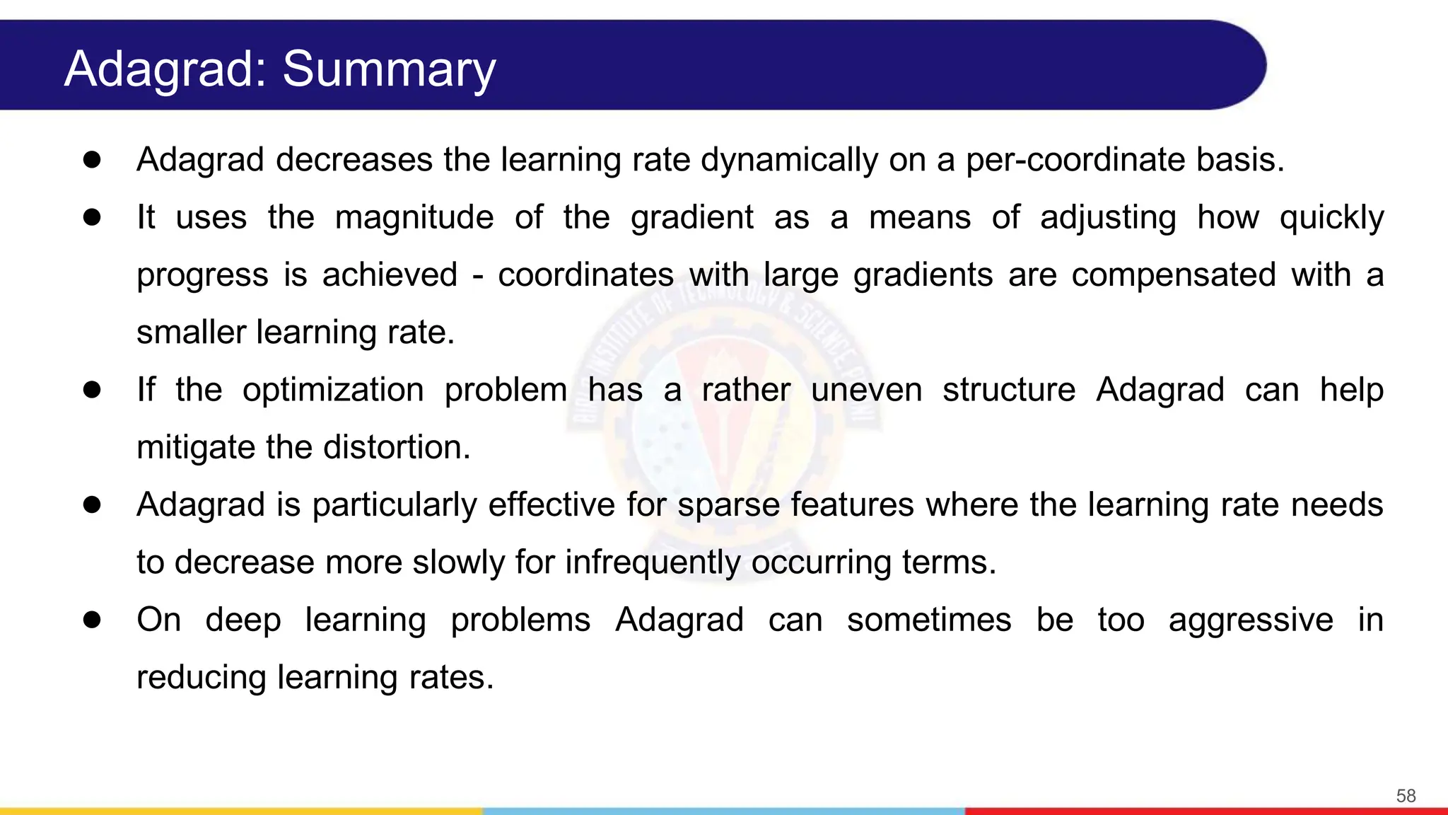 Adagrad: Summary
● Adagrad decreases the learning rate dynamically on a per-coordinate basis.
● It uses the magnitude of the gradient as a means of adjusting how quickly
progress is achieved - coordinates with large gradients are compensated with a
smaller learning rate.
● If the optimization problem has a rather uneven structure Adagrad can help
mitigate the distortion.
● Adagrad is particularly effective for sparse features where the learning rate needs
to decrease more slowly for infrequently occurring terms.
● On deep learning problems Adagrad can sometimes be too aggressive in
reducing learning rates.
58
 