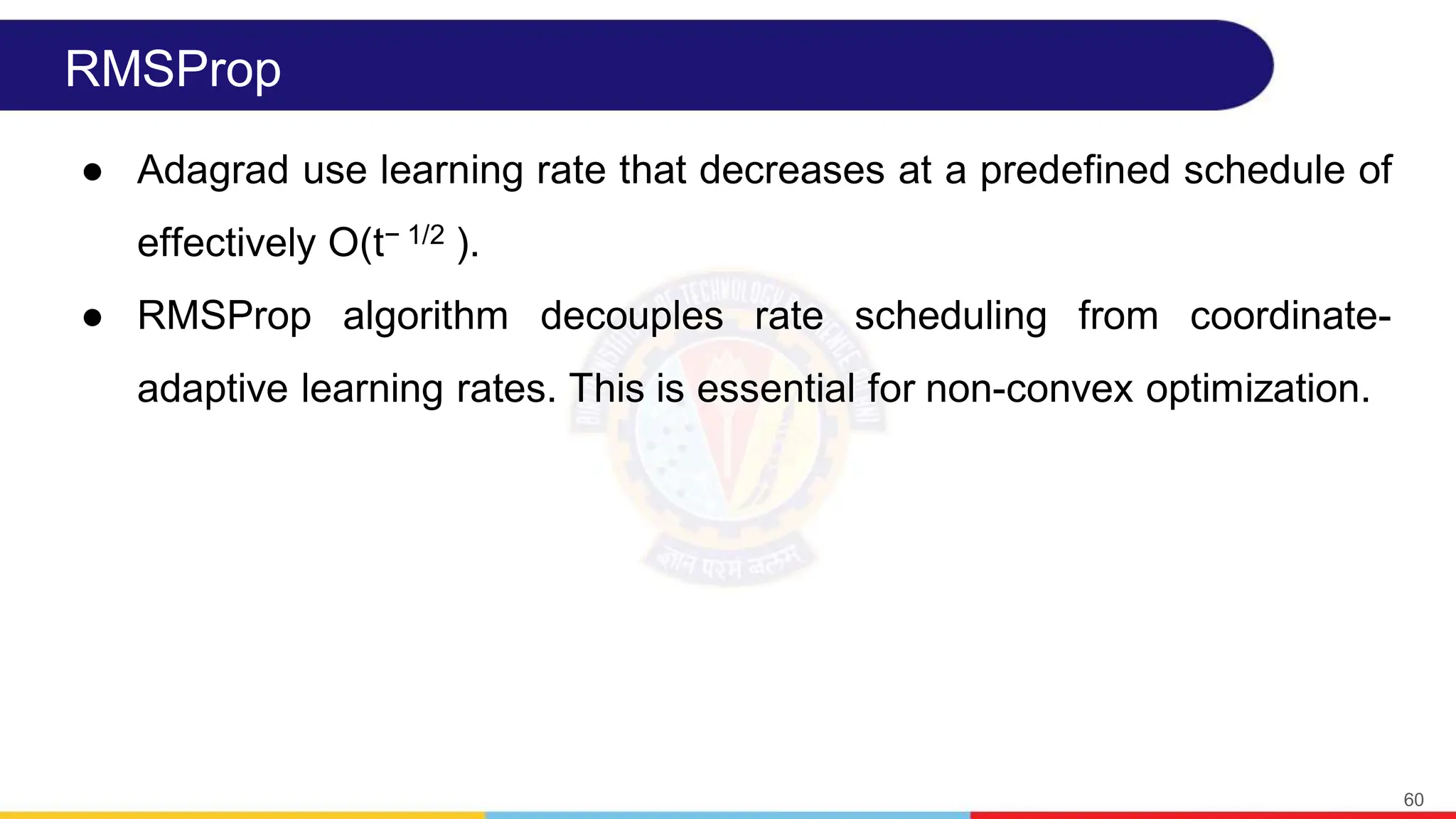 RMSProp
● Adagrad use learning rate that decreases at a predefined schedule of
effectively O(t− 1/2 ).
● RMSProp algorithm decouples rate scheduling from coordinate-
adaptive learning rates. This is essential for non-convex optimization.
60
 