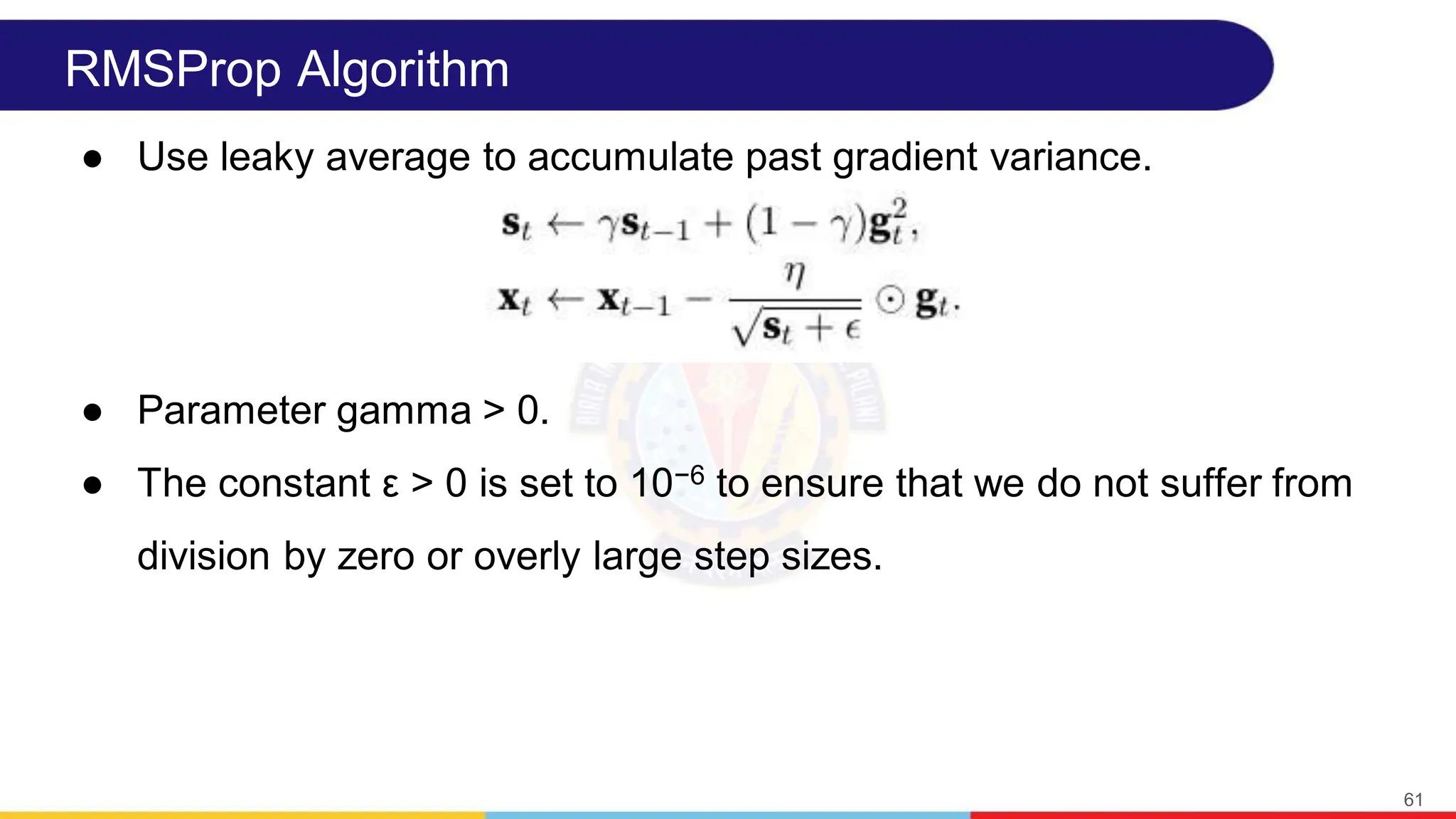RMSProp Algorithm
● Use leaky average to accumulate past gradient variance.
● Parameter gamma > 0.
● The constant ε > 0 is set to 10−6 to ensure that we do not suffer from
division by zero or overly large step sizes.
61
 
