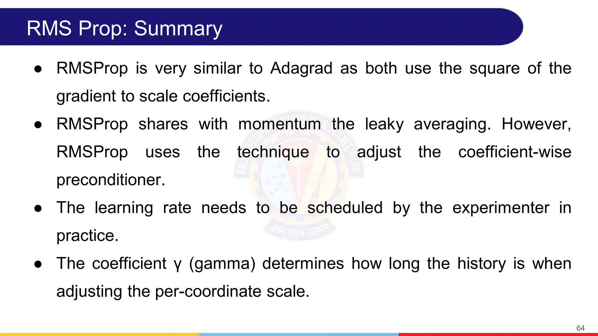 RMS Prop: Summary
● RMSProp is very similar to Adagrad as both use the square of the
gradient to scale coefficients.
● RMSProp shares with momentum the leaky averaging. However,
RMSProp uses the technique to adjust the coefficient-wise
preconditioner.
● The learning rate needs to be scheduled by the experimenter in
practice.
● The coefficient γ (gamma) determines how long the history is when
adjusting the per-coordinate scale.
64
 