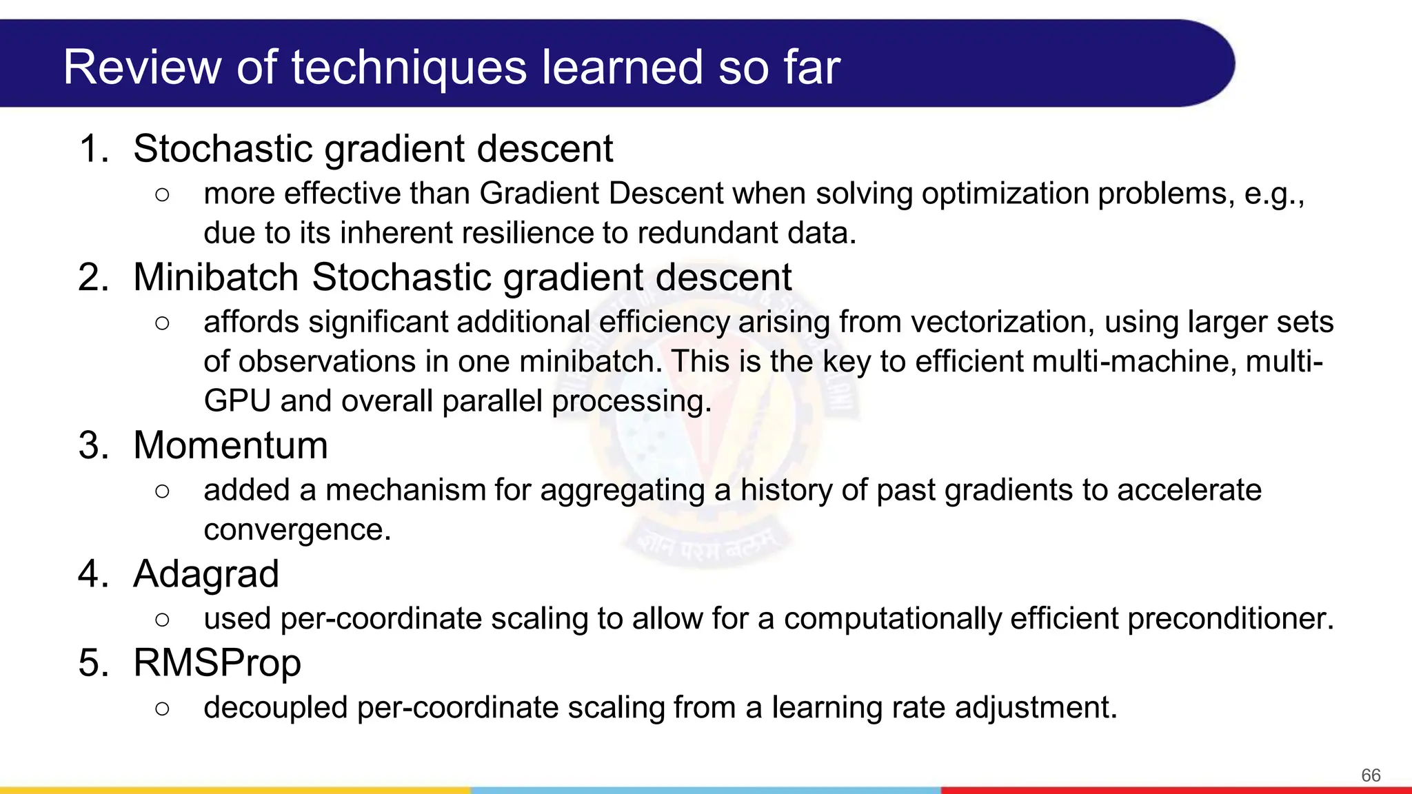 Review of techniques learned so far
1. Stochastic gradient descent
○ more effective than Gradient Descent when solving optimization problems, e.g.,
due to its inherent resilience to redundant data.
2. Minibatch Stochastic gradient descent
○ affords significant additional efficiency arising from vectorization, using larger sets
of observations in one minibatch. This is the key to efficient multi-machine, multi-
GPU and overall parallel processing.
3. Momentum
○ added a mechanism for aggregating a history of past gradients to accelerate
convergence.
4. Adagrad
○ used per-coordinate scaling to allow for a computationally efficient preconditioner.
5. RMSProp
○ decoupled per-coordinate scaling from a learning rate adjustment.
66
 