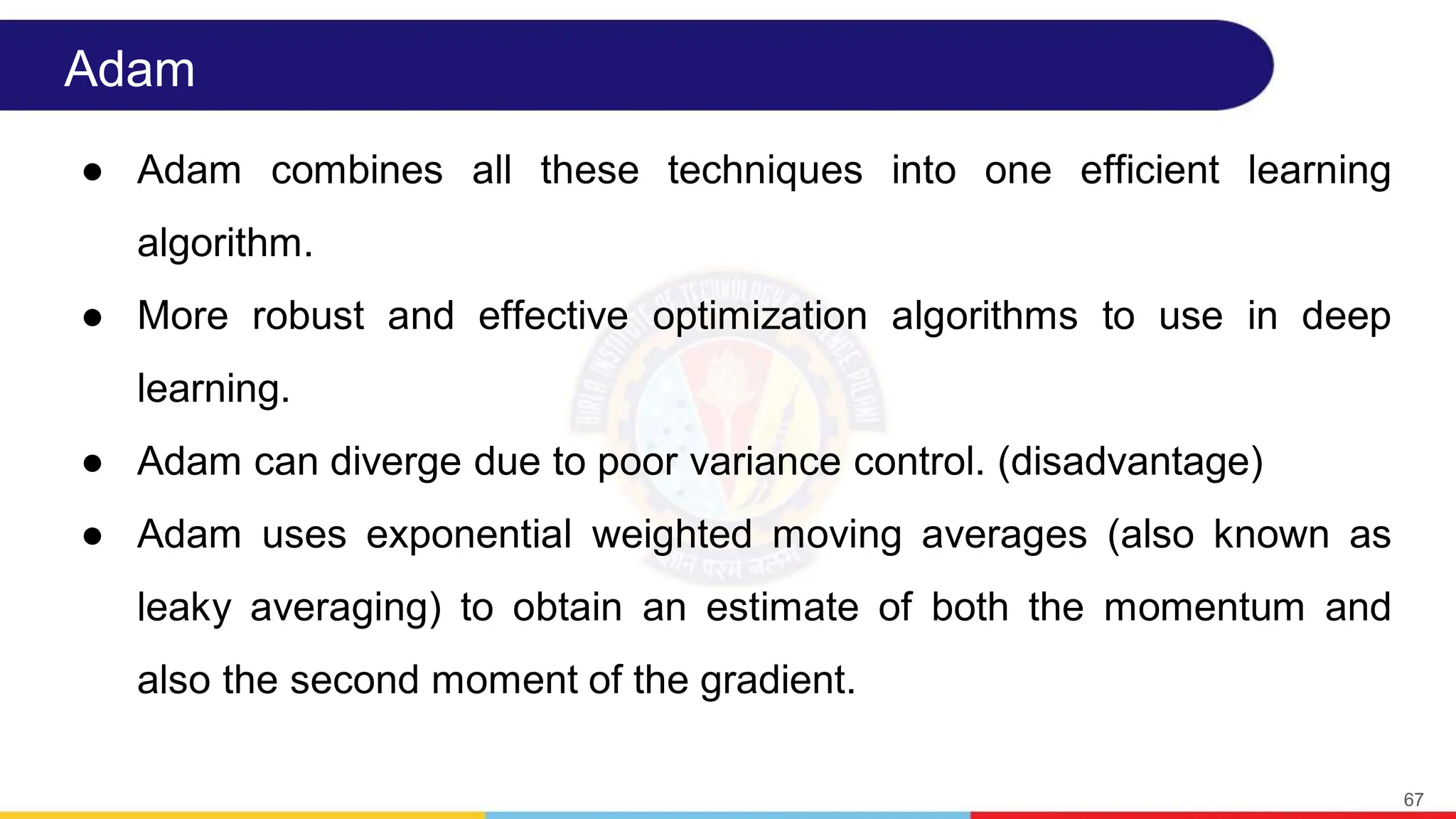 Adam
● Adam combines all these techniques into one efficient learning
algorithm.
● More robust and effective optimization algorithms to use in deep
learning.
● Adam can diverge due to poor variance control. (disadvantage)
● Adam uses exponential weighted moving averages (also known as
leaky averaging) to obtain an estimate of both the momentum and
also the second moment of the gradient.
67
 