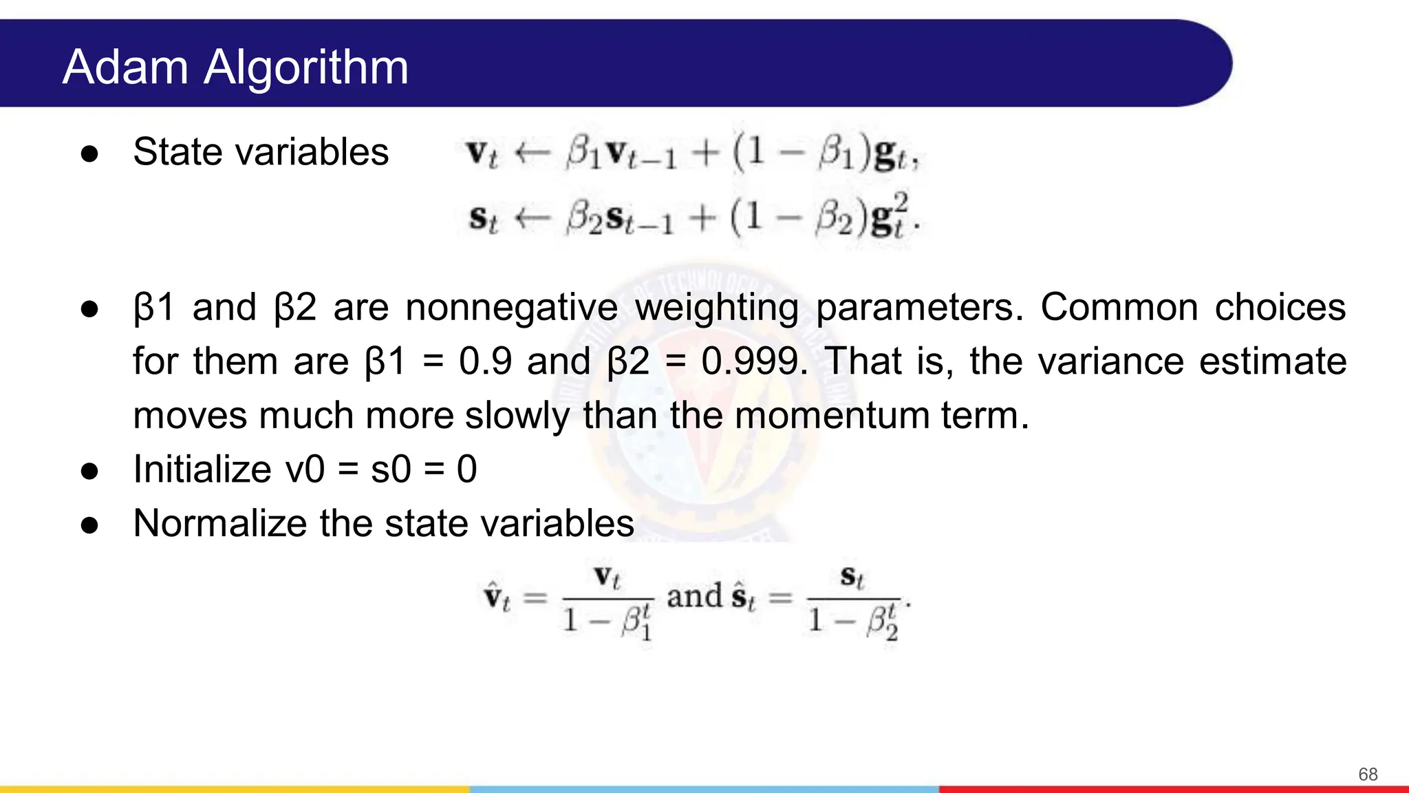 Adam Algorithm
● State variables
● β1 and β2 are nonnegative weighting parameters. Common choices
for them are β1 = 0.9 and β2 = 0.999. That is, the variance estimate
moves much more slowly than the momentum term.
● Initialize v0 = s0 = 0
● Normalize the state variables
68
 