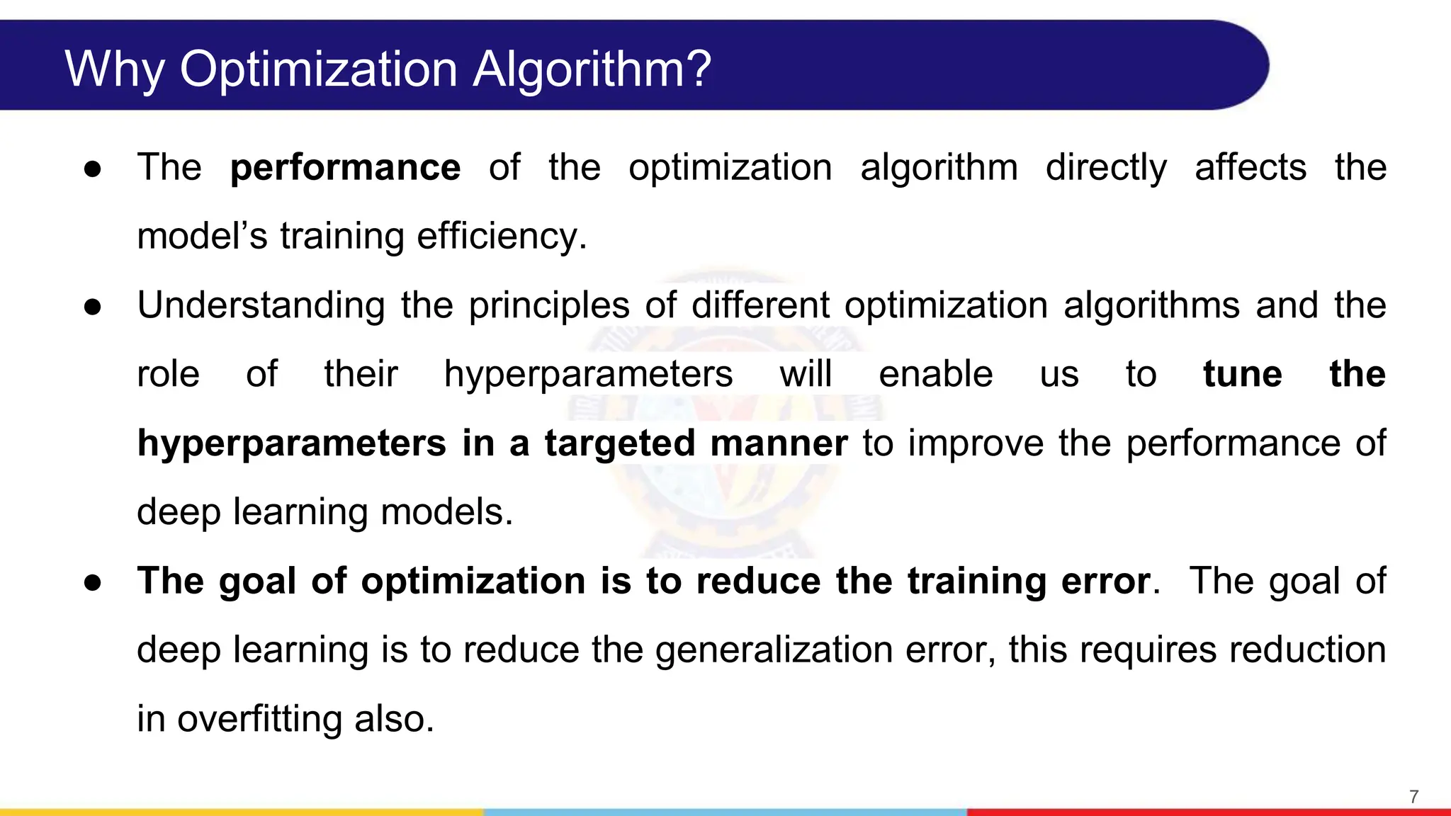 Why Optimization Algorithm?
● The performance of the optimization algorithm directly affects the
modelʼs training efficiency.
● Understanding the principles of different optimization algorithms and the
role of their hyperparameters will enable us to tune the
hyperparameters in a targeted manner to improve the performance of
deep learning models.
● The goal of optimization is to reduce the training error. The goal of
deep learning is to reduce the generalization error, this requires reduction
in overfitting also.
7
 