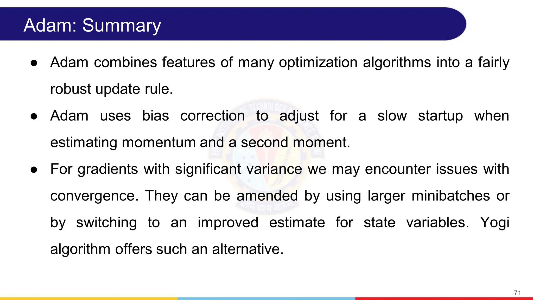 Adam: Summary
● Adam combines features of many optimization algorithms into a fairly
robust update rule.
● Adam uses bias correction to adjust for a slow startup when
estimating momentum and a second moment.
● For gradients with significant variance we may encounter issues with
convergence. They can be amended by using larger minibatches or
by switching to an improved estimate for state variables. Yogi
algorithm offers such an alternative.
71
 