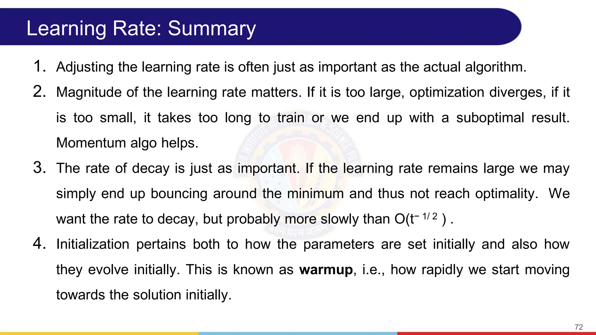 Learning Rate: Summary
1. Adjusting the learning rate is often just as important as the actual algorithm.
2. Magnitude of the learning rate matters. If it is too large, optimization diverges, if it
is too small, it takes too long to train or we end up with a suboptimal result.
Momentum algo helps.
3. The rate of decay is just as important. If the learning rate remains large we may
simply end up bouncing around the minimum and thus not reach optimality. We
want the rate to decay, but probably more slowly than O(t− 1/ 2 ) .
4. Initialization pertains both to how the parameters are set initially and also how
they evolve initially. This is known as warmup, i.e., how rapidly we start moving
towards the solution initially.
72
 