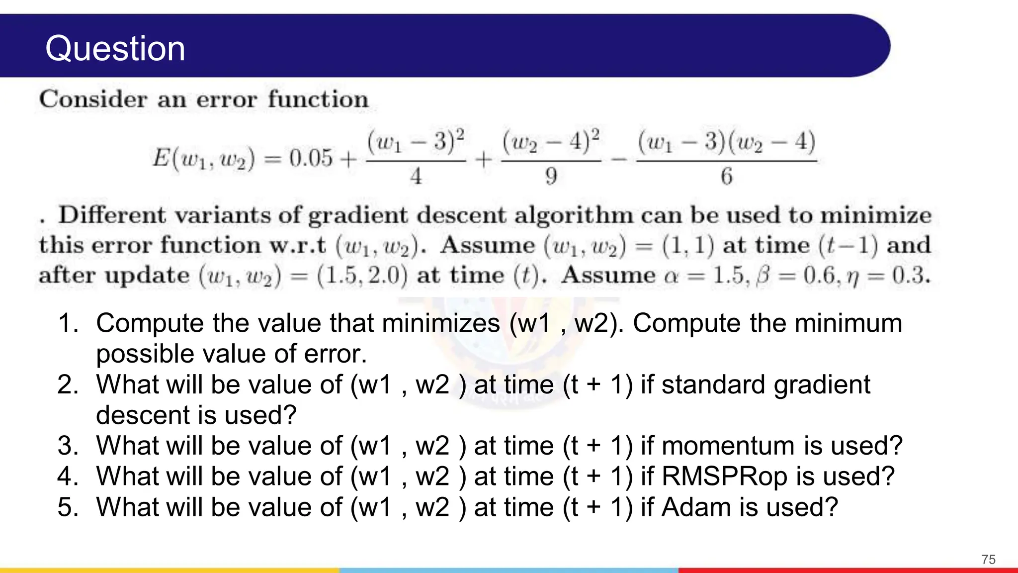 Question
1. Compute the value that minimizes (w1 , w2). Compute the minimum
possible value of error.
2. What will be value of (w1 , w2 ) at time (t + 1) if standard gradient
descent is used?
3. What will be value of (w1 , w2 ) at time (t + 1) if momentum is used?
4. What will be value of (w1 , w2 ) at time (t + 1) if RMSPRop is used?
5. What will be value of (w1 , w2 ) at time (t + 1) if Adam is used?
75
 