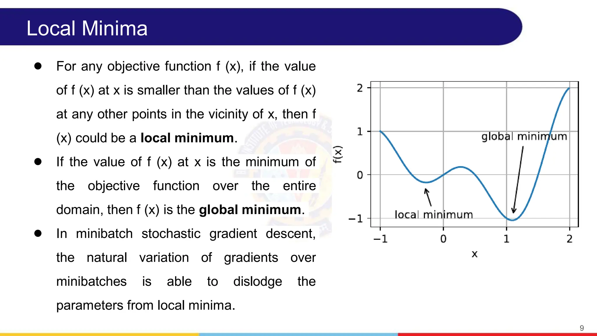 Local Minima
● For any objective function f (x), if the value
of f (x) at x is smaller than the values of f (x)
at any other points in the vicinity of x, then f
(x) could be a local minimum.
● If the value of f (x) at x is the minimum of
the objective function over the entire
domain, then f (x) is the global minimum.
● In minibatch stochastic gradient descent,
the natural variation of gradients over
minibatches is able to dislodge the
parameters from local minima.
9
 